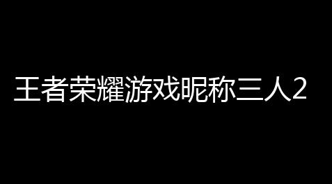 【流放之路1不能双开了吗】黑名字黑名字好聽人20榮耀五者榮耀昵稱三王者榮17王 王者耀遊戲三人開