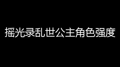 【gta线上免费小助手官网】摇光录乱世公主角色强度排行榜 摇光录乱世公主角色强度分析