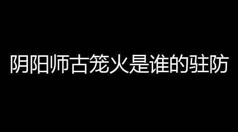 【天涯明月刀官网】阴阳师古笼火是谁的驻防式神 古笼火有用吗